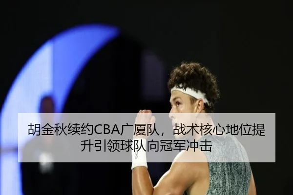 胡金秋续约CBA广厦队，战术核心地位提升引领球队向冠军冲击